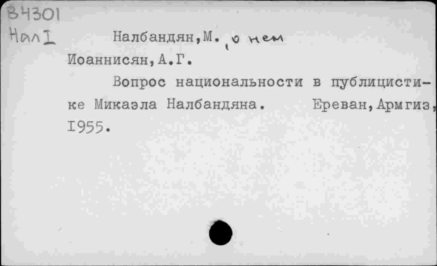 ﻿ВЧЗО1 Нйл!
Налбандян.М. о хелл Иоаннисян,А.Г.
Вопрос национальности в публицистике Микаэла Налбандяна. Ереван,Армгиз 1955.